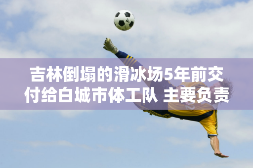 吉林倒塌的滑冰场5年前交付给白城市体工队 主要负责滑冰比赛