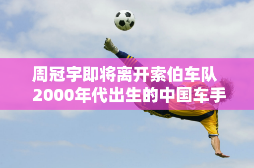 周冠宇即将离开索伯车队  2000年代出生的中国车手如何把握F1商机？