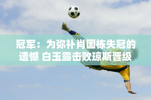 冠军：为弥补肖国栋失冠的遗憾 白玉露击败琼斯晋级 第三轮迎战丁俊晖的克星！