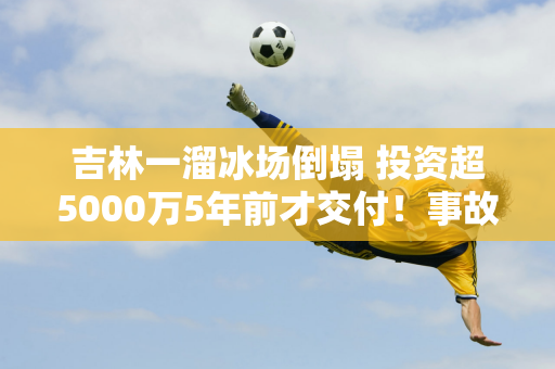 吉林一溜冰场倒塌 投资超5000万5年前才交付！事故正在调查中