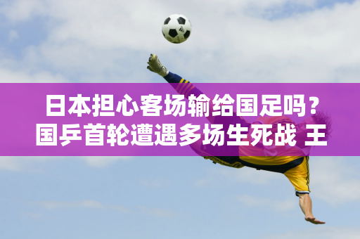 日本担心客场输给国足吗？国乒首轮遭遇多场生死战 王楚钦运气太差