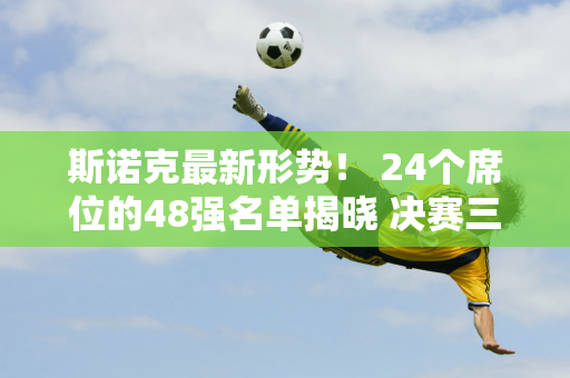 斯诺克最新形势！ 24个席位的48强名单揭晓 决赛三轮PK也揭晓 范正进入正赛