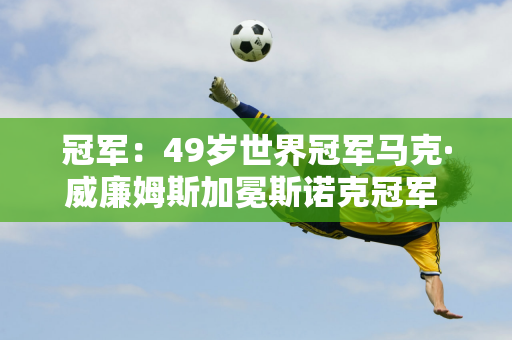 冠军：49岁世界冠军马克·威廉姆斯加冕斯诺克冠军 中国名将肖国栋获得亚军