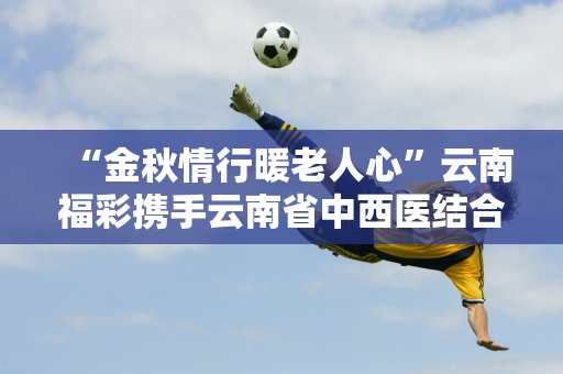 “金秋情行暖老人心”云南福彩携手云南省中西医结合医院在老年公寓开展活动