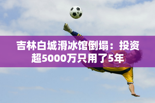 吉林白城滑冰馆倒塌：投资超5000万只用了5年