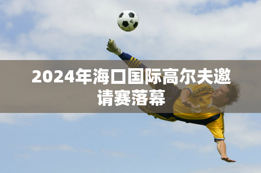 2024年海口国际高尔夫邀请赛落幕