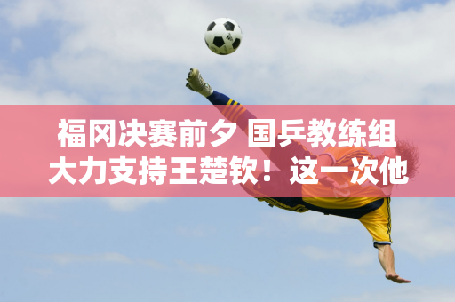 福冈决赛前夕 国乒教练组大力支持王楚钦！这一次他是真的输不起了