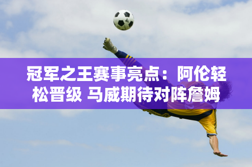 冠军之王赛事亮点：阿伦轻松晋级 马威期待对阵詹姆斯哥 丁俊晖面临硬战