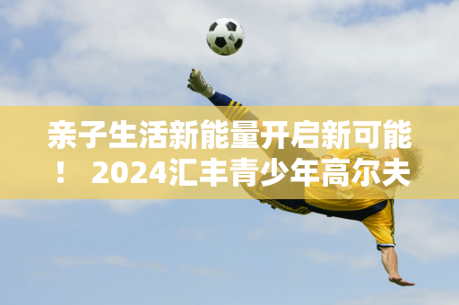 亲子生活新能量开启新可能！ 2024汇丰青少年高尔夫亲子挑战赛热情落幕