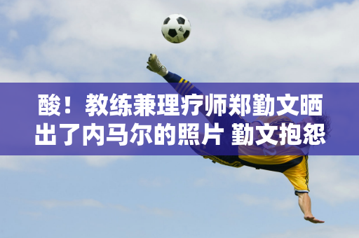 酸！教练兼理疗师郑勤文晒出了内马尔的照片 勤文抱怨他们抛弃他去追星