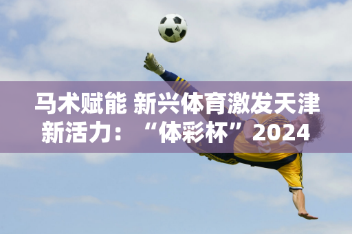 马术赋能 新兴体育激发天津新活力：“体彩杯”2024天津马术公开赛圆满落幕