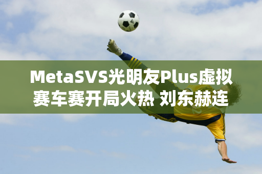 MetaSVS光明友Plus虚拟赛车赛开局火热 刘东赫连胜两局霸主首轮晋级