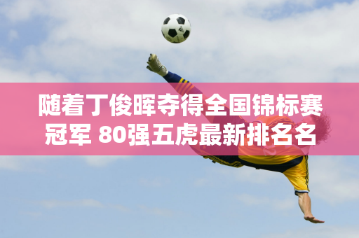 随着丁俊晖夺得全国锦标赛冠军 80强五虎最新排名名单如下：