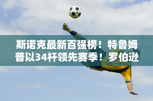 斯诺克最新百强榜！特鲁姆普以34杆领先赛季！罗伯逊距离1,000 杆还差40 杆