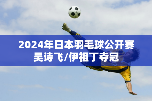 2024年日本羽毛球公开赛吴诗飞/伊祖丁夺冠