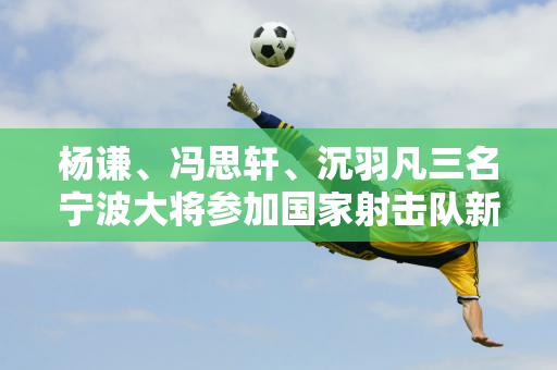 杨谦、冯思轩、沉羽凡三名宁波大将参加国家射击队新奥运周期首次集训