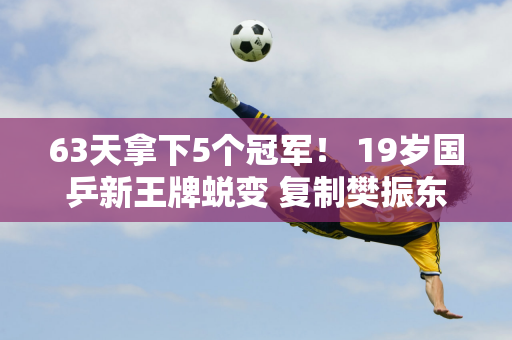 63天拿下5个冠军！ 19岁国乒新王牌蜕变 复制樊振东奇迹 成世界第一