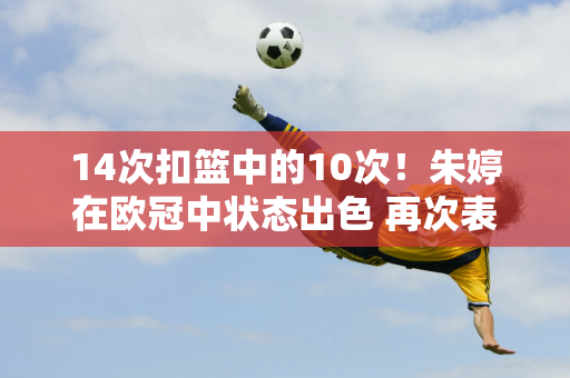 14次扣篮中的10次！朱婷在欧冠中状态出色 再次表现出色 以14分拿下比赛！