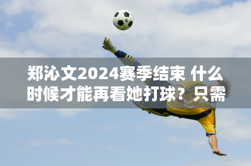 郑沁文2024赛季结束 什么时候才能再看她打球？只需等待47天