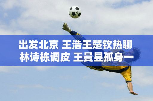 出发北京 王浩王楚钦热聊 林诗栋调皮 王曼昱孤身一人 马琳有心事