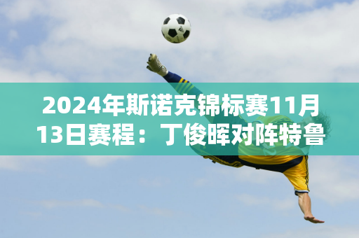 2024年斯诺克锦标赛11月13日赛程：丁俊晖对阵特鲁姆普 丁俊晖进4强