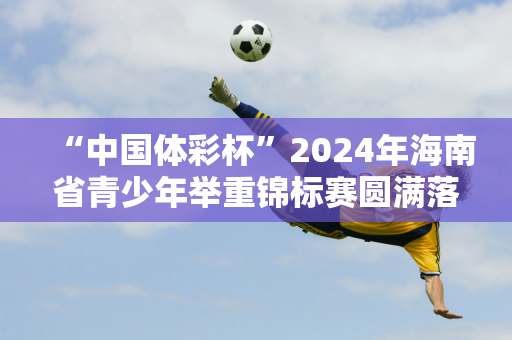 “中国体彩杯”2024年海南省青少年举重锦标赛圆满落幕 屯昌男女队双双获得总成绩第一名