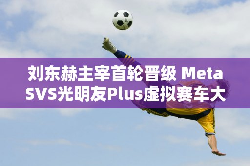 刘东赫主宰首轮晋级 MetaSVS光明友Plus虚拟赛车大赛火热开赛