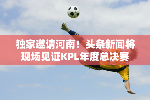 独家邀请河南！头条新闻将现场见证KPL年度总决赛