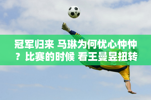 冠军归来 马琳为何忧心忡忡？比赛的时候 看王曼昱扭转瓶盖时的反应就明白了