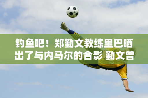 钓鱼吧！郑勤文教练里巴晒出了与内马尔的合影 勤文曾表示 球队放弃了他的训练去追星