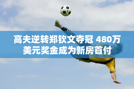 高夫逆转郑钦文夺冠 480万美元奖金成为新房首付