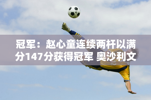 冠军：赵心童连续两杆以满分147分获得冠军 奥沙利文称赞自己有能力争夺世界冠军