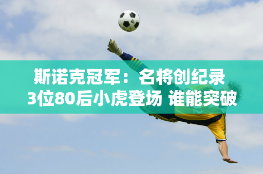 斯诺克冠军：名将创纪录 3位80后小虎登场 谁能突破？