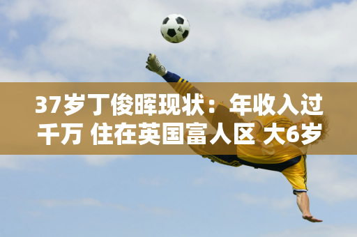 37岁丁俊晖现状：年收入过千万 住在英国富人区 大6岁的妻子风韵犹存