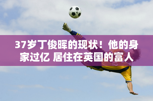 37岁丁俊晖的现状！他的身家过亿 居住在英国的富人区 妻子比他大6岁 气质很好