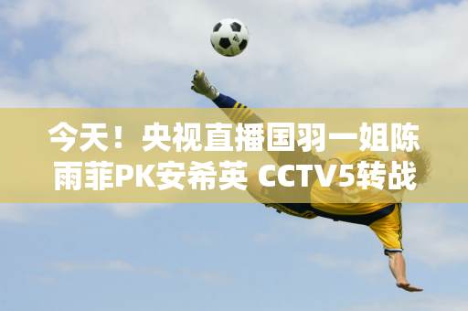 今天！央视直播国羽一姐陈雨菲PK安希英 CCTV5转战法网男单决赛