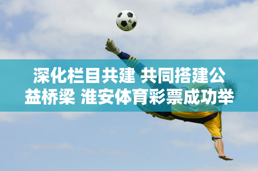 深化栏目共建 共同搭建公益桥梁 淮安体育彩票成功举办2024年媒体交流会