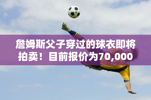 詹姆斯父子穿过的球衣即将拍卖！目前报价为70,000美元 投标截止日期为12月5日