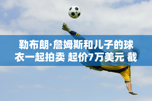 勒布朗·詹姆斯和儿子的球衣一起拍卖 起价7万美元 截止12月5日