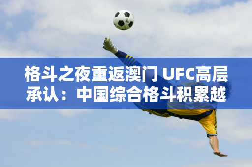 格斗之夜重返澳门 UFC高层承认：中国综合格斗积累越来越强