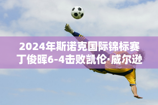 2024年斯诺克国际锦标赛丁俊晖6-4击败凯伦·威尔逊晋级半决赛