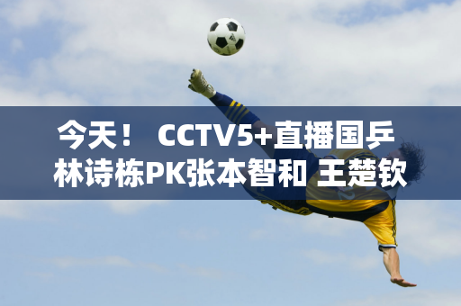 今天！ CCTV5+直播国乒 林诗栋PK张本智和 王楚钦出战 陈梦等缺席