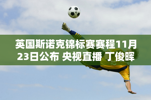 英国斯诺克锦标赛赛程11月23日公布 央视直播 丁俊晖赵心童将出战