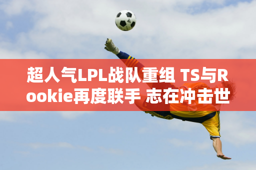 超人气LPL战队重组 TS与Rookie再度联手 志在冲击世界冠军？