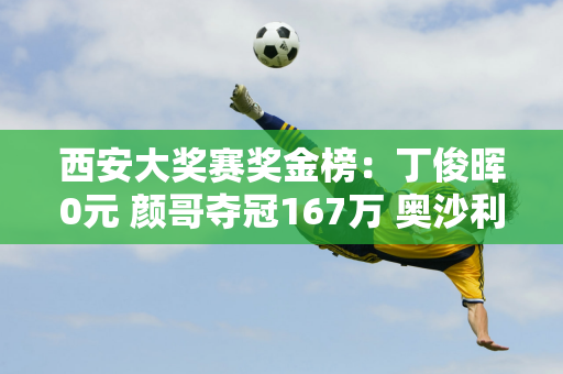 西安大奖赛奖金榜：丁俊晖0元 颜哥夺冠167万 奥沙利文32万 特鲁姆普72万