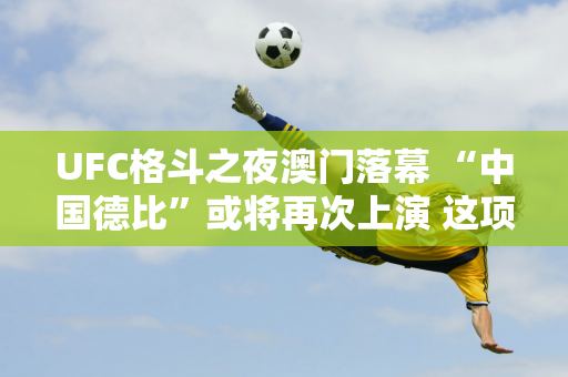 UFC格斗之夜澳门落幕 “中国德比”或将再次上演 这项国际赛事到底做对了什么？