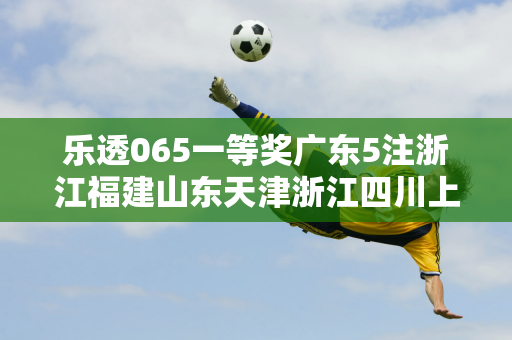 乐透065一等奖广东5注浙江福建山东天津浙江四川上榜 奖池超9亿