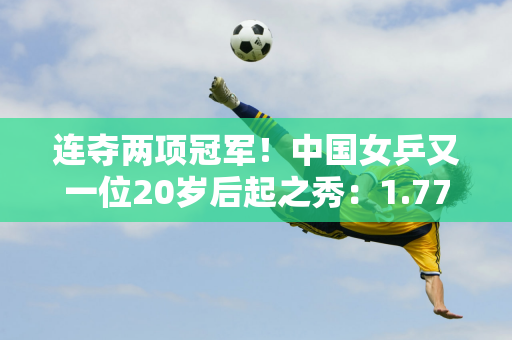 连夺两项冠军！中国女乒又一位20岁后起之秀：1.77米新版王曼昱蜕变崭露头角