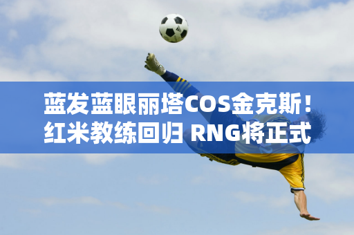 蓝发蓝眼丽塔COS金克斯！红米教练回归 RNG将正式出售选手还债