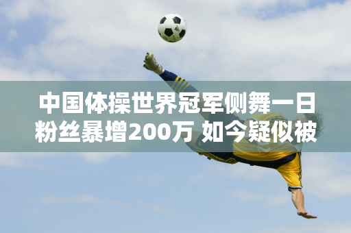 中国体操世界冠军侧舞一日粉丝暴增200万 如今疑似被禁 或与两大原因有关